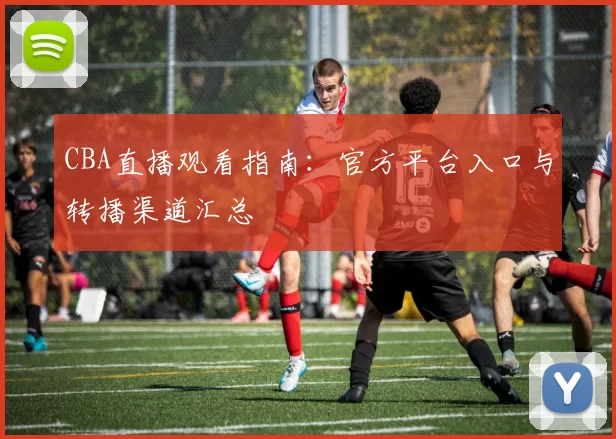 CBA直播观看指南：官方平台入口与转播渠道汇总