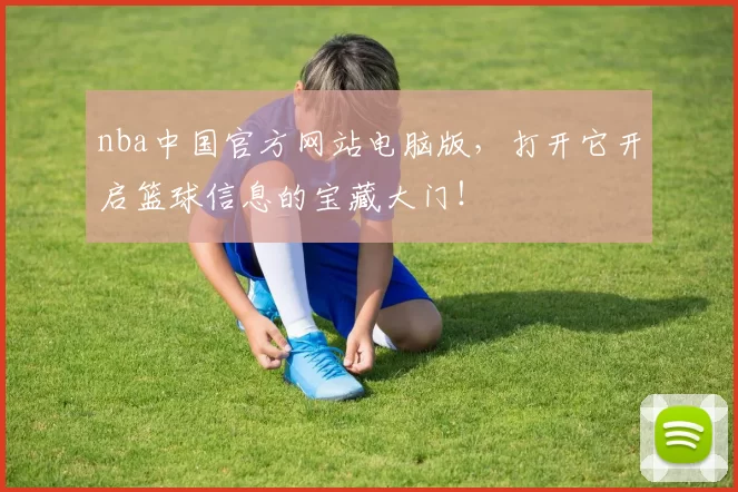 nba中国官方网站电脑版，打开它开启篮球信息的宝藏大门！