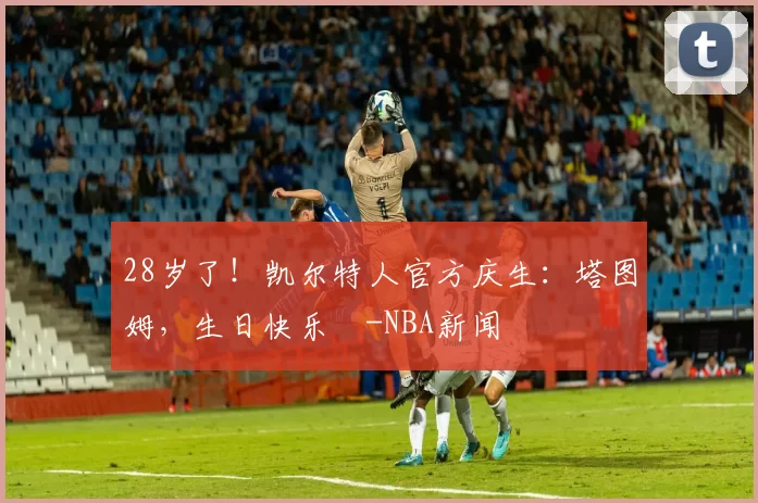 28岁了!凯尔特人官方庆生:塔图姆,生日快乐️-NBA新闻