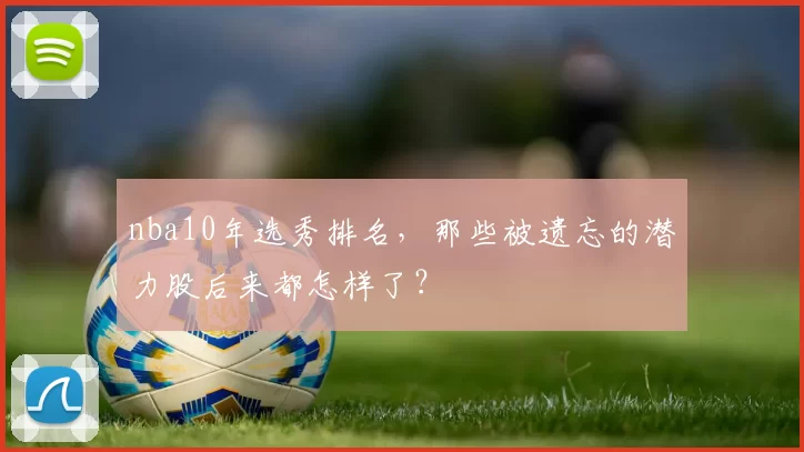 nba10年选秀排名，那些被遗忘的潜力股后来都怎样了？