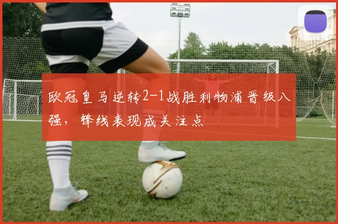 欧冠皇马逆转2-1战胜利物浦晋级八强,锋线表现成关注点