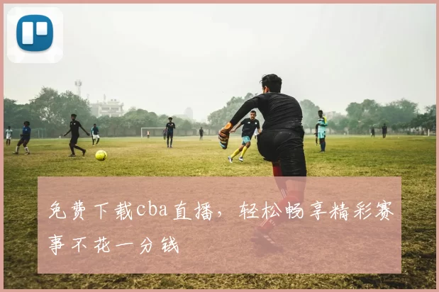 免费下载cba直播，轻松畅享精彩赛事不花一分钱