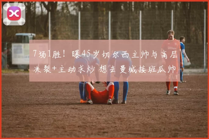 7场1胜！曝45岁切尔西主帅与高层决裂+主动求炒 想去曼城接班瓜帅