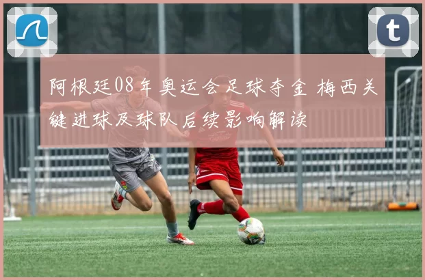 阿根廷08年奥运会足球夺金 梅西关键进球及球队后续影响解读