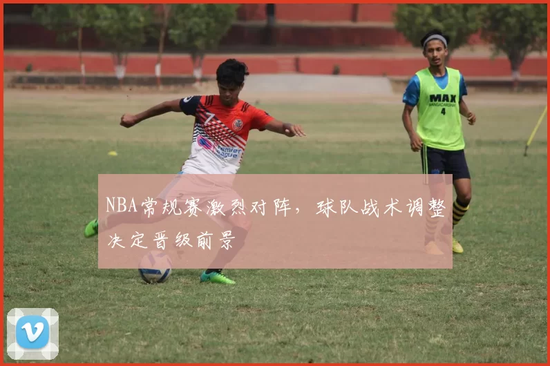 NBA常规赛激烈对阵，球队战术调整决定晋级前景