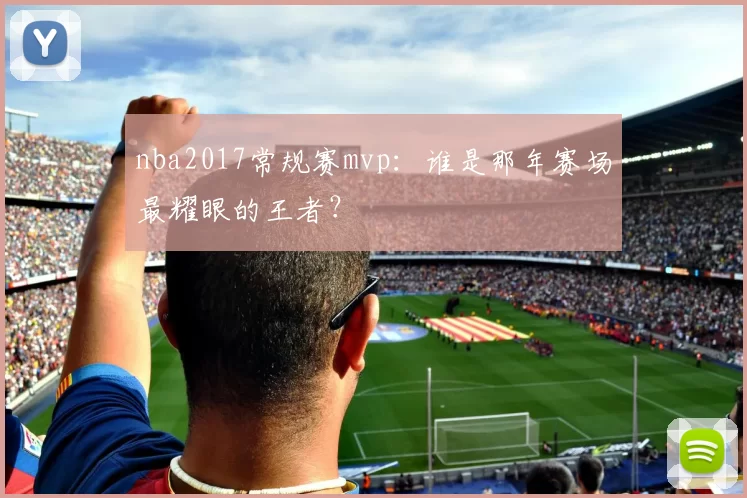 nba2017常规赛mvp：谁是那年赛场最耀眼的王者？