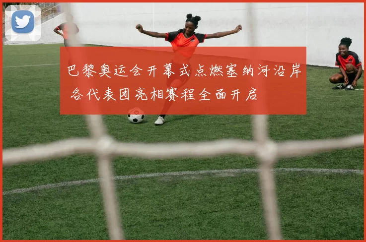 巴黎奥运会开幕式点燃塞纳河沿岸 各代表团亮相赛程全面开启