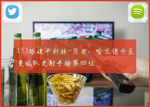 153球追平科林-贝尔，哈兰德升至曼城队史射手榜第四位