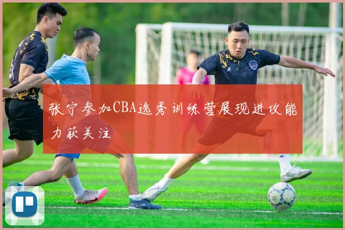 张宁参加CBA选秀训练营展现进攻能力获关注