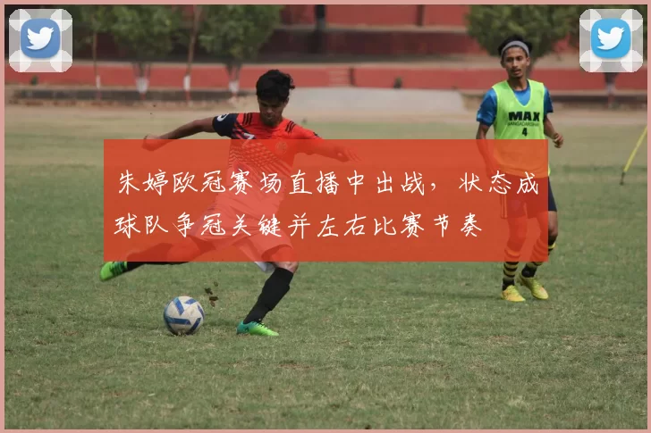 朱婷欧冠赛场直播中出战，状态成球队争冠关键并左右比赛节奏