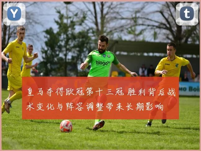 皇马夺得欧冠第十三冠 胜利背后战术变化与阵容调整带来长期影响