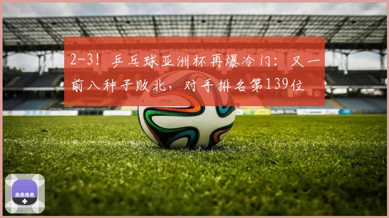 2-3！乒乓球亚洲杯再爆冷门：又一前八种子败北，对手排名第139位