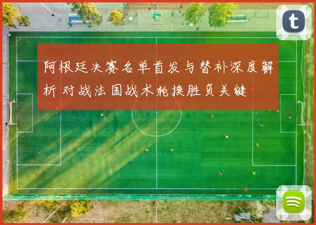 阿根廷决赛名单首发与替补深度解析 对战法国战术轮换胜负关键
