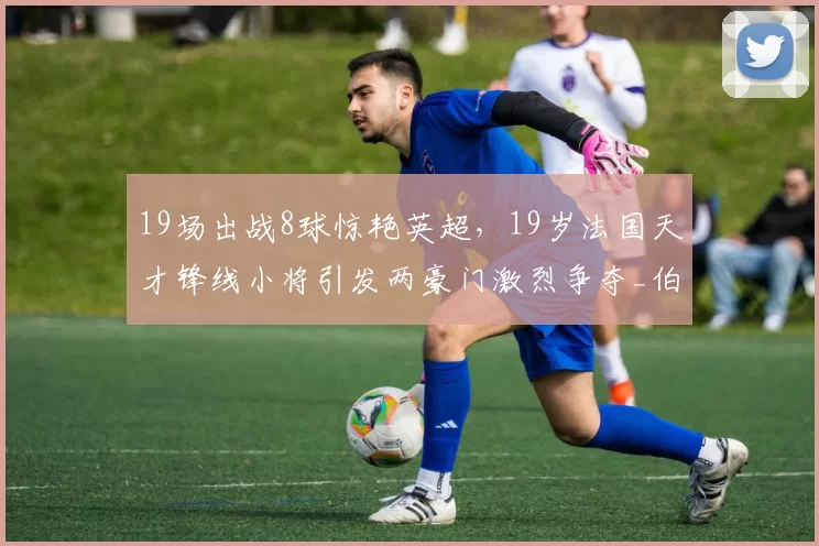 19场出战8球惊艳英超，19岁法国天才锋线小将引发两豪门激烈争夺_伯恩茅斯_传球_阿森纳
