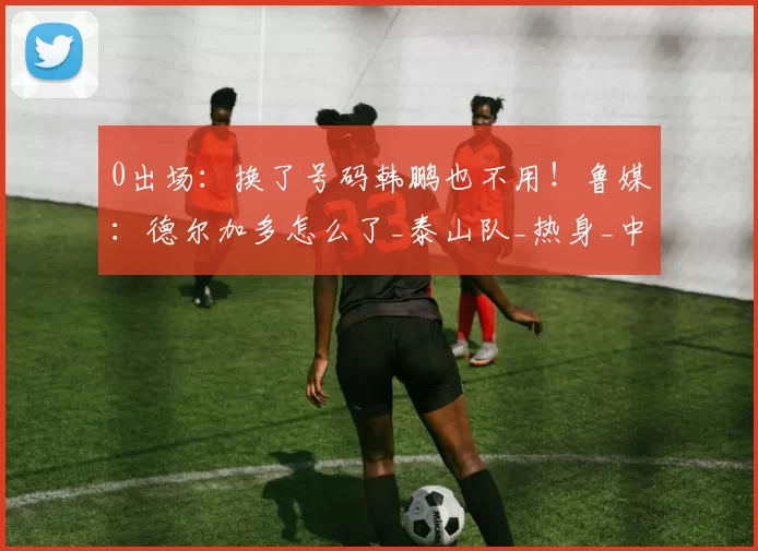 0出场:换了号码韩鹏也不用!鲁媒:德尔加多怎么了_泰山队_热身_中超