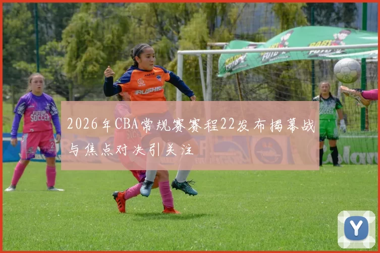 2026年CBA常规赛赛程22发布揭幕战与焦点对决引关注