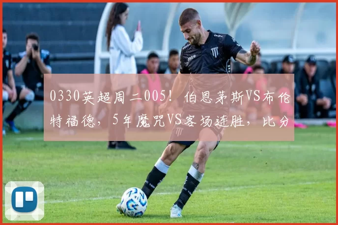 0330英超周二005！伯恩茅斯VS布伦特福德，5年魔咒VS客场连胜，比分精准剖析_核心_本赛季_中场