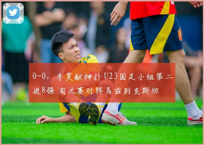 0-0，李昊献神扑 U23国足小组第二进8强 淘汰赛对阵乌兹别克斯坦