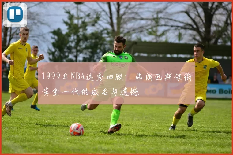 1999年NBA选秀回顾：弗朗西斯领衔黄金一代的成名与遗憾