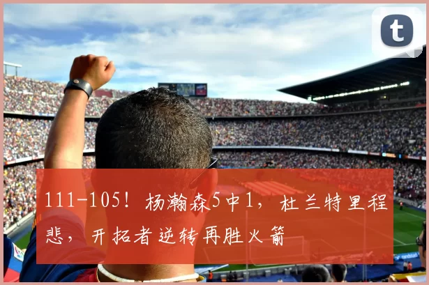 111-105！杨瀚森5中1，杜兰特里程悲，开拓者逆转再胜火箭