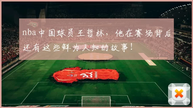 nba中国球员王哲林，他在赛场背后还有这些鲜为人知的故事！