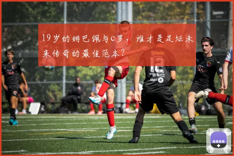 19岁的姆巴佩与c罗，谁才是足坛未来传奇的最佳范本？