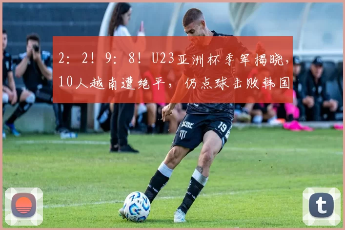 2：2！9：8！U23亚洲杯季军揭晓，10人越南遭绝平，仍点球击败韩国