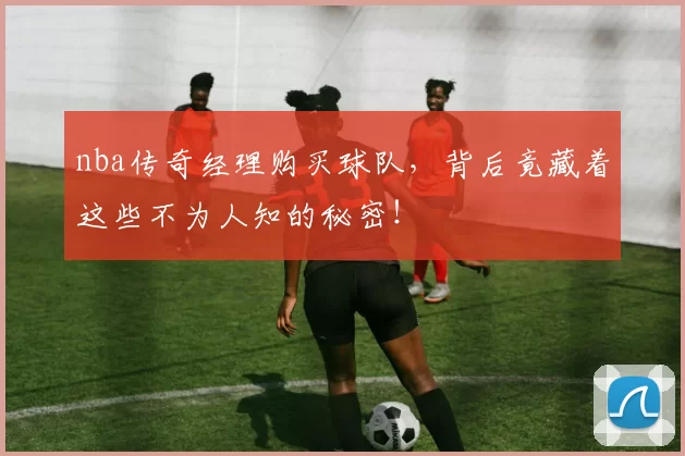 nba传奇经理购买球队，背后竟藏着这些不为人知的秘密！