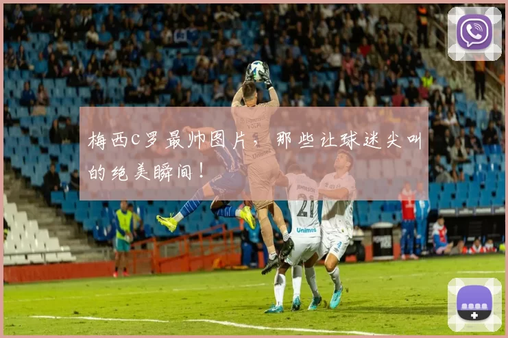 梅西c罗最帅图片，那些让球迷尖叫的绝美瞬间！