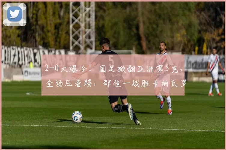 2-0大爆冷！国足掀翻亚洲第5克，全场压着踢，邵佳一战胜卡纳瓦罗