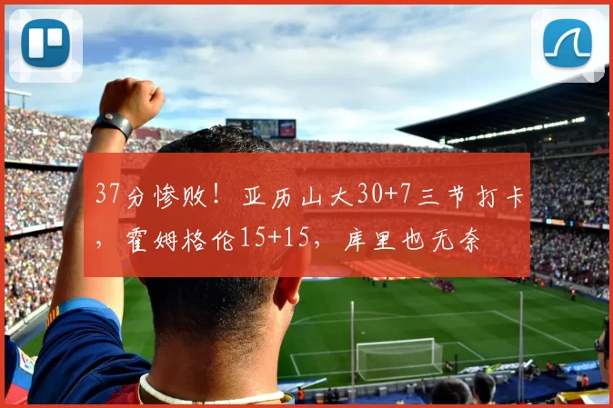 37分惨败！亚历山大30+7三节打卡，霍姆格伦15+15，库里也无奈