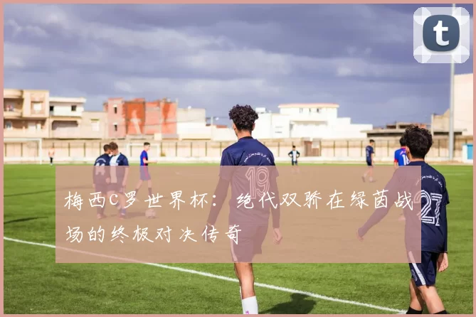梅西c罗世界杯：绝代双骄在绿茵战场的终极对决传奇