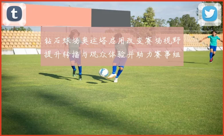 钻石球场奥运塔启用改变赛场视野提升转播与观众体验并助力赛事组织