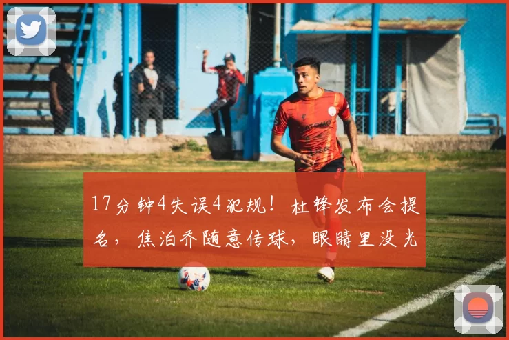 17分钟4失误4犯规！杜锋发布会提名，焦泊乔随意传球，眼睛里没光