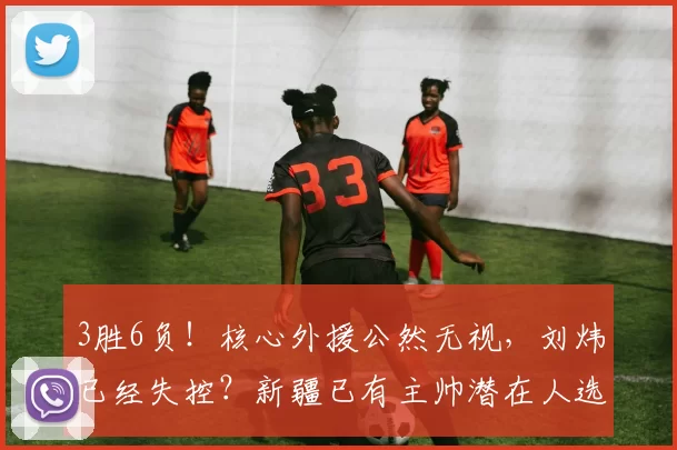 3胜6负！核心外援公然无视，刘炜已经失控？新疆已有主帅潜在人选