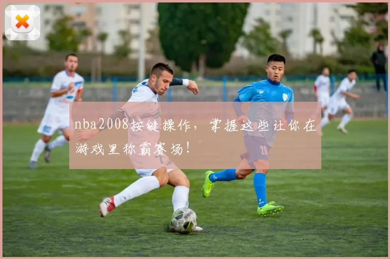nba2008按键操作，掌握这些让你在游戏里称霸赛场！