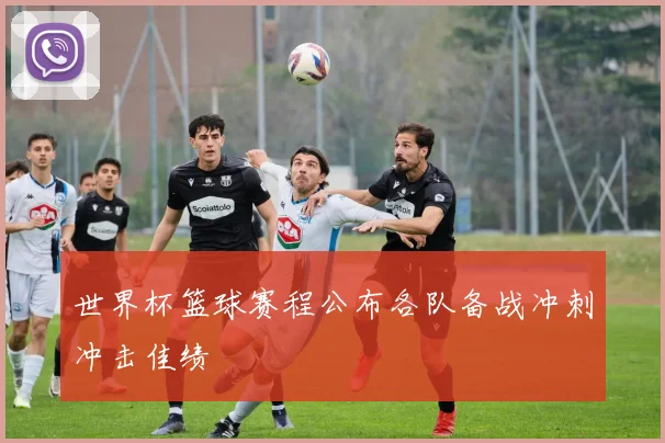 世界杯篮球赛程公布各队备战冲刺冲击佳绩