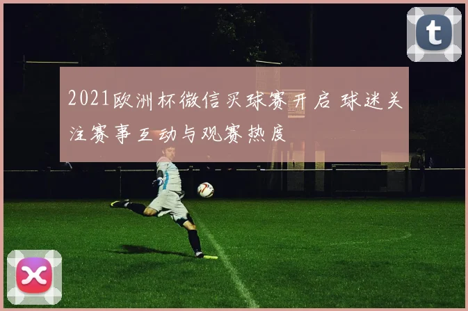 2021欧洲杯微信买球赛开启 球迷关注赛事互动与观赛热度