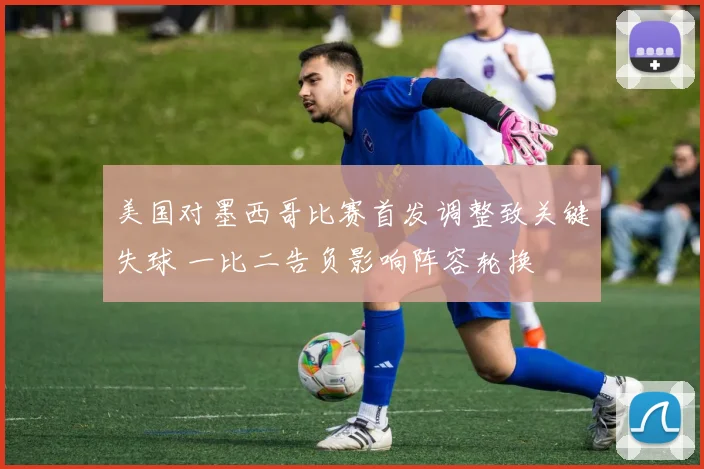 美国对墨西哥比赛首发调整致关键失球 一比二告负影响阵容轮换