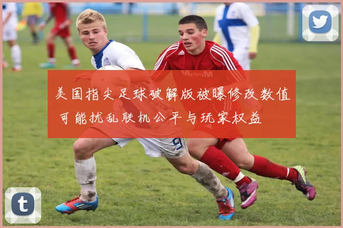 美国指尖足球破解版被曝修改数值 可能扰乱联机公平与玩家权益